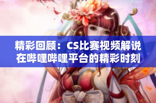 精彩回顾：CS比赛视频解说在哔哩哔哩平台的精彩时刻