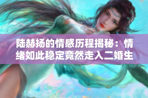 陆赫扬的情感历程揭秘：情绪如此稳定竟然走入二婚生活