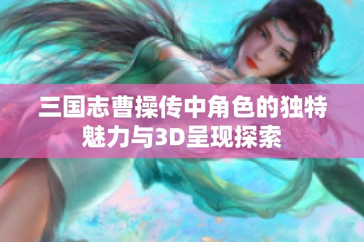 三国志曹操传中角色的独特魅力与3D呈现探索