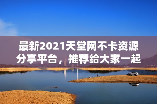 最新2021天堂网不卡资源分享平台，推荐给大家一起体验快乐！