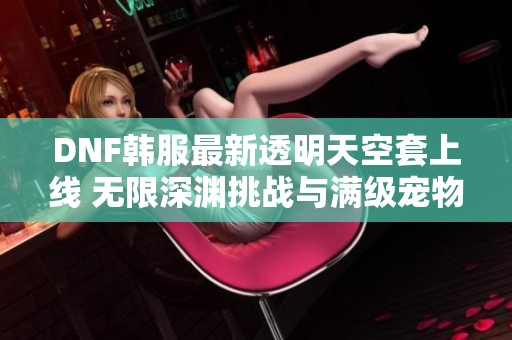 DNF韩服最新透明天空套上线 无限深渊挑战与满级宠物福利详解