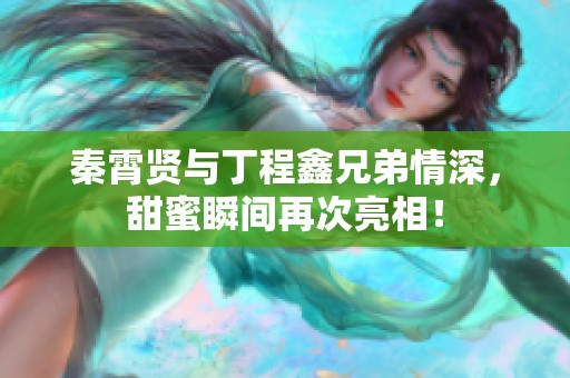 秦霄贤与丁程鑫兄弟情深，甜蜜瞬间再次亮相！