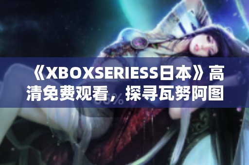 《XBOXSERIESS日本》高清免费观看，探寻瓦努阿图的传奇故事