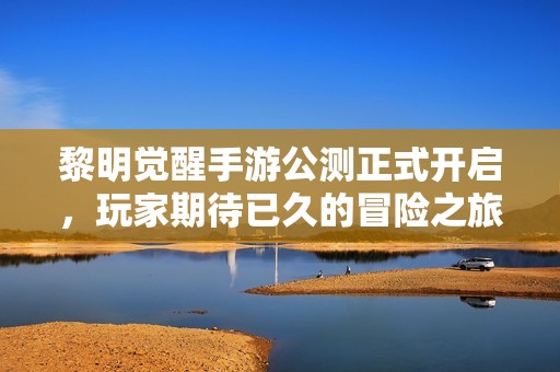 黎明觉醒手游公测正式开启，玩家期待已久的冒险之旅来临