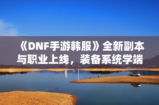 《DNF手游韩服》全新副本与职业上线，装备系统学端游新玩法