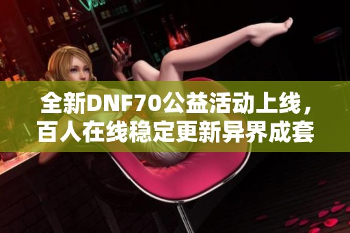 全新DNF70公益活动上线，百人在线稳定更新异界成套盒子限时发放