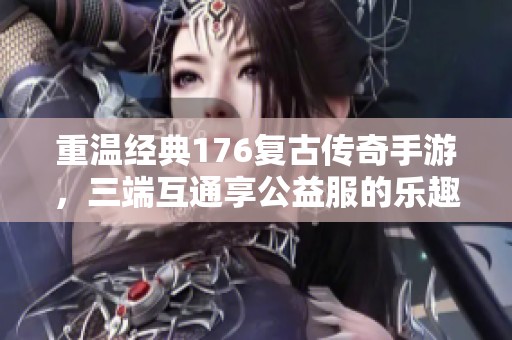 重温经典176复古传奇手游，三端互通享公益服的乐趣