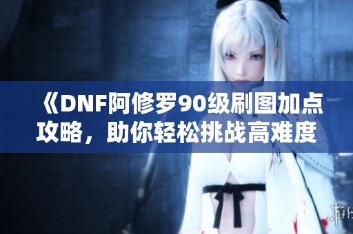 《DNF阿修罗90级刷图加点攻略，助你轻松挑战高难度副本》