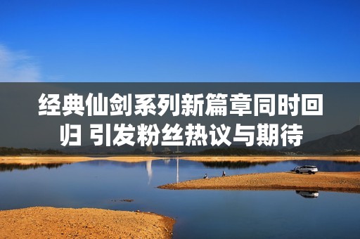 经典仙剑系列新篇章同时回归 引发粉丝热议与期待