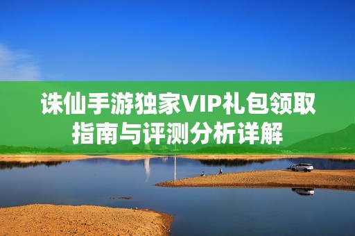 诛仙手游独家VIP礼包领取指南与评测分析详解