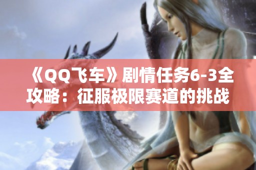 《QQ飞车》剧情任务6-3全攻略：征服极限赛道的挑战与技巧解析