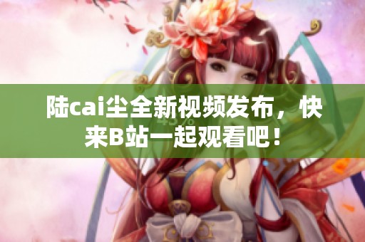 陆cai尘全新视频发布，快来B站一起观看吧！