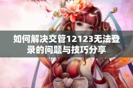 如何解决交管12123无法登录的问题与技巧分享