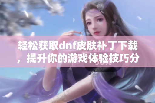 轻松获取dnf皮肤补丁下载，提升你的游戏体验技巧分享