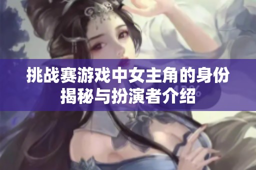 挑战赛游戏中女主角的身份揭秘与扮演者介绍