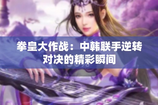 拳皇大作战：中韩联手逆转对决的精彩瞬间