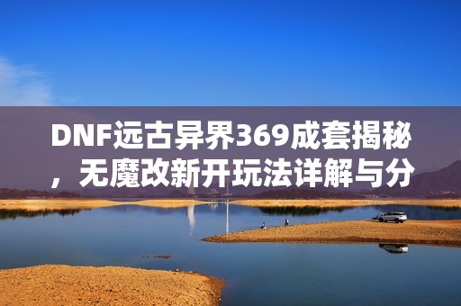 DNF远古异界369成套揭秘，无魔改新开玩法详解与分析