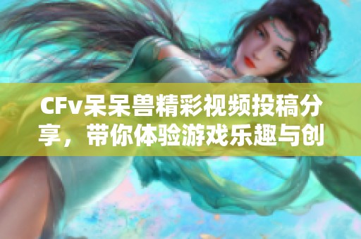 CFv呆呆兽精彩视频投稿分享，带你体验游戏乐趣与创意！