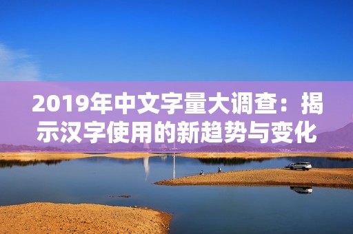 2019年中文字量大调查：揭示汉字使用的新趋势与变化