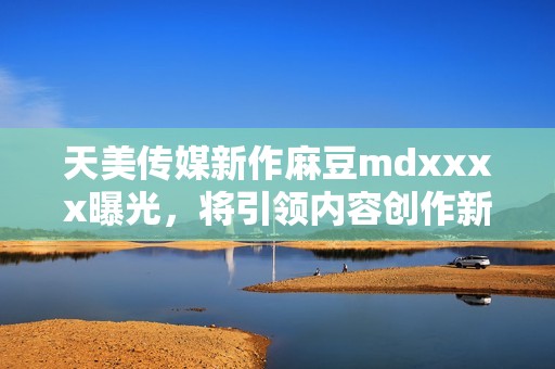 天美传媒新作麻豆mdxxxx曝光，将引领内容创作新潮流