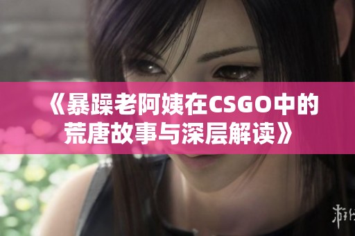 《暴躁老阿姨在CSGO中的荒唐故事与深层解读》