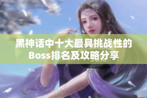 黑神话中十大最具挑战性的Boss排名及攻略分享