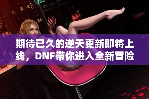 期待已久的逆天更新即将上线，DNF带你进入全新冒险世界！