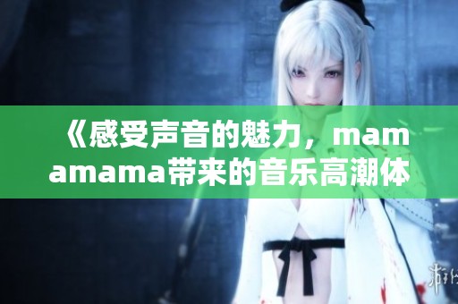 《感受声音的魅力，mamamama带来的音乐高潮体验》