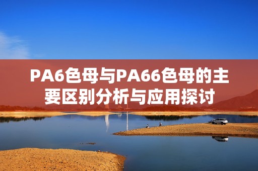 PA6色母与PA66色母的主要区别分析与应用探讨