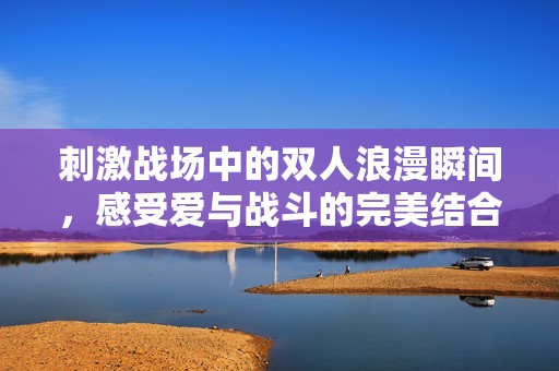 刺激战场中的双人浪漫瞬间，感受爱与战斗的完美结合