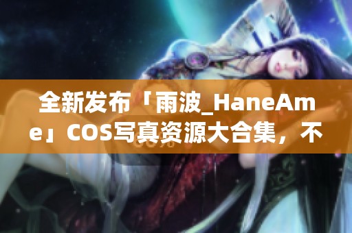 全新发布「雨波_HaneAme」COS写真资源大合集，不容错过！