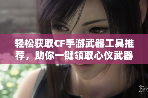 轻松获取CF手游武器工具推荐，助你一键领取心仪武器