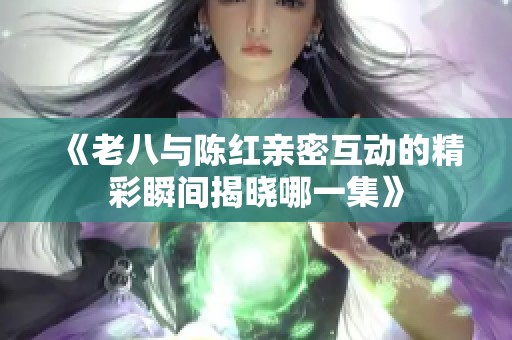 《老八与陈红亲密互动的精彩瞬间揭晓哪一集》