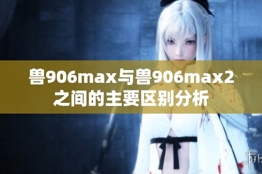 兽906max与兽906max2之间的主要区别分析