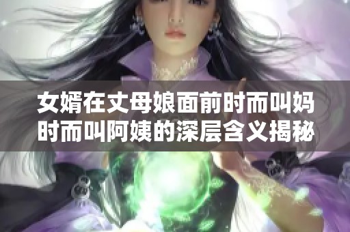 女婿在丈母娘面前时而叫妈时而叫阿姨的深层含义揭秘