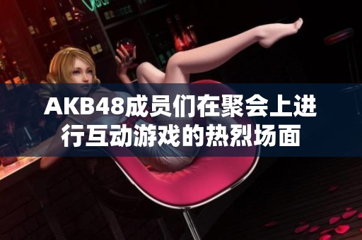 AKB48成员们在聚会上进行互动游戏的热烈场面