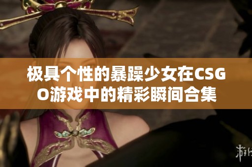 极具个性的暴躁少女在CSGO游戏中的精彩瞬间合集