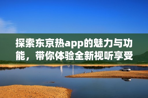 探索东京热app的魅力与功能，带你体验全新视听享受