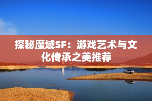 探秘魔域SF：游戏艺术与文化传承之美推荐