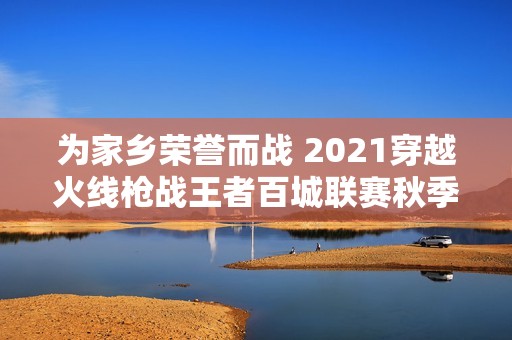 为家乡荣誉而战 2021穿越火线枪战王者百城联赛秋季赛精彩来袭