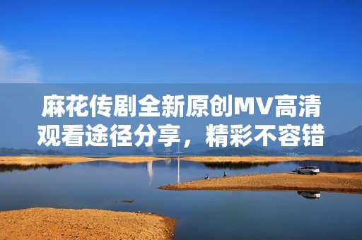 麻花传剧全新原创MV高清观看途径分享，精彩不容错过！