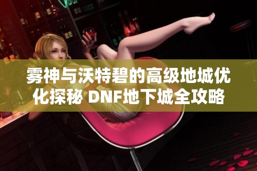 雾神与沃特碧的高级地城优化探秘 DNF地下城全攻略解析