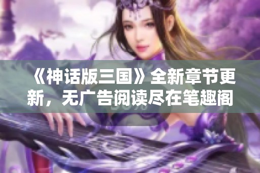 《神话版三国》全新章节更新，无广告阅读尽在笔趣阁岛