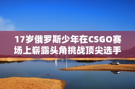 17岁俄罗斯少年在CSGO赛场上崭露头角挑战顶尖选手