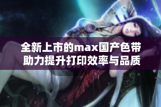 全新上市的max国产色带 助力提升打印效率与品质