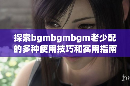 探索bgmbgmbgm老少配的多种使用技巧和实用指南