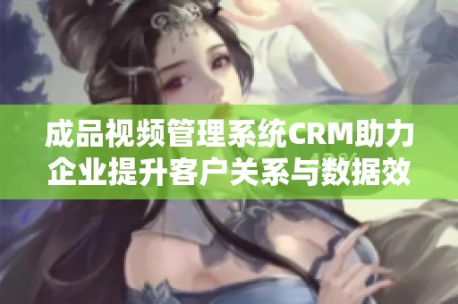 成品视频管理系统CRM助力企业提升客户关系与数据效率