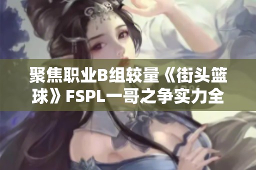 聚焦职业B组较量《街头篮球》FSPL一哥之争实力全面分析