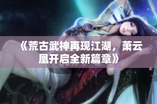 《荒古武神再现江湖，萧云凰开启全新篇章》