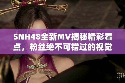 SNH48全新MV揭秘精彩看点，粉丝绝不可错过的视觉盛宴